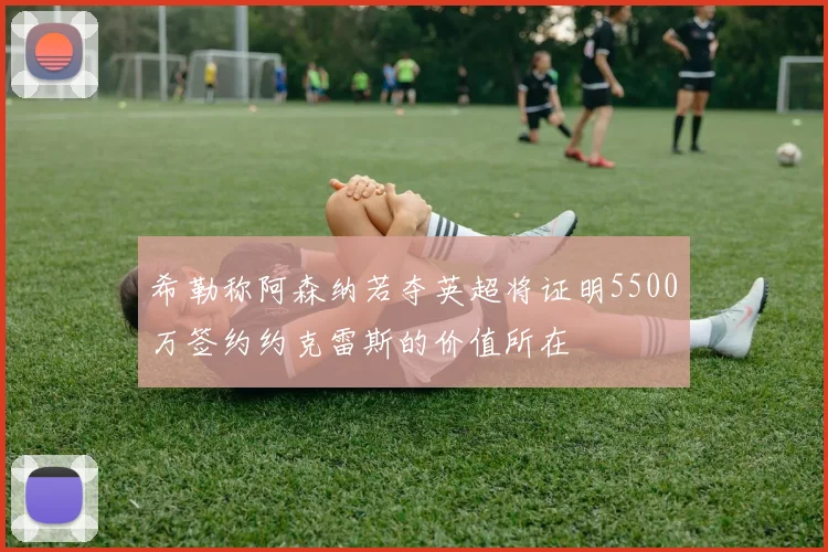 希勒称阿森纳若夺英超将证明5500万签约约克雷斯的价值所在