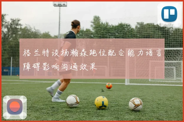 格兰特谈杨瀚森跑位配合能力语言障碍影响沟通效果