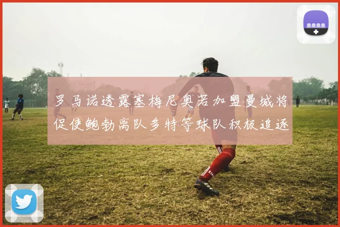 罗马诺透露塞梅尼奥若加盟曼城将促使鲍勃离队多特等球队积极追逐