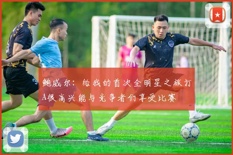 鲍威尔：给我的首次全明星之旅打A很高兴能与竞争者们享受比赛