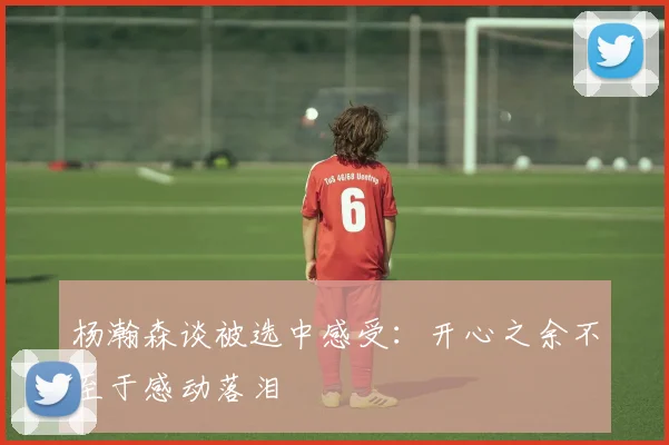 杨瀚森谈被选中感受：开心之余不至于感动落泪