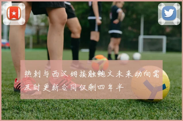 热刺与西汉姆接触鲍文未来动向需及时更新合同仅剩四年半