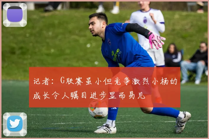 记者：G联赛虽小但竞争激烈小杨的成长令人瞩目进步显而易见
