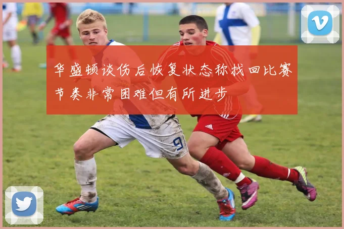 华盛顿谈伤后恢复状态称找回比赛节奏非常困难但有所进步