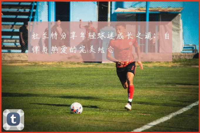 杜兰特分享年轻球迷成长之道：自律与热爱的完美结合