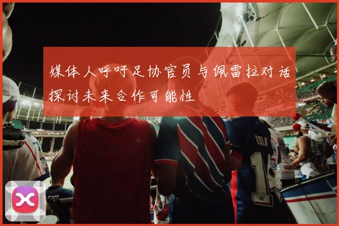 媒体人呼吁足协官员与佩雷拉对话探讨未来合作可能性