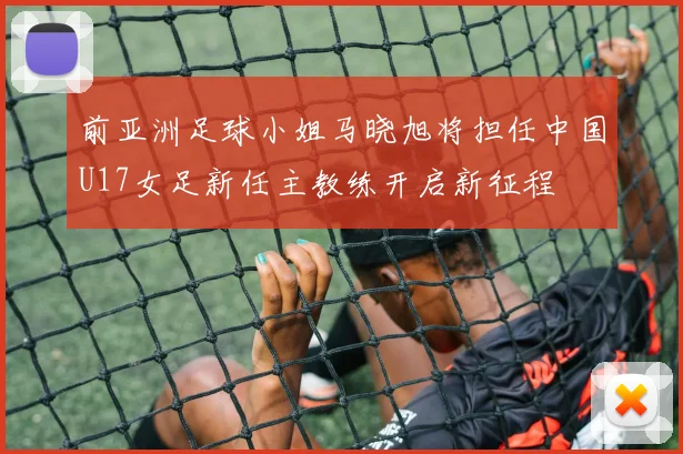 前亚洲足球小姐马晓旭将担任中国U17女足新任主教练开启新征程
