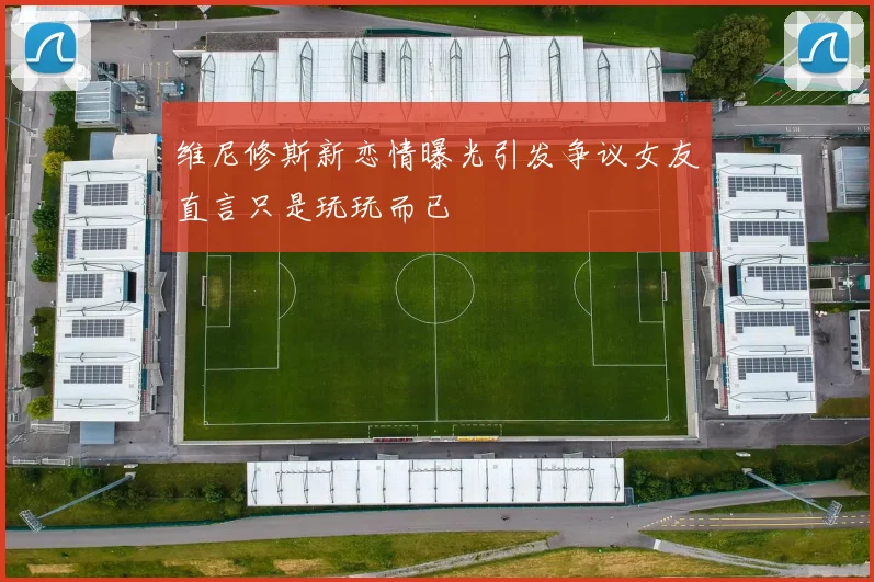 维尼修斯新恋情曝光引发争议女友直言只是玩玩而已