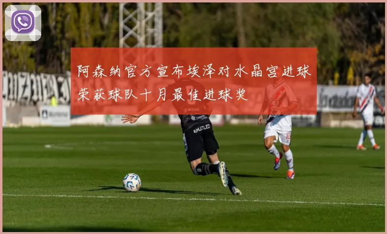 阿森纳官方宣布埃泽对水晶宫进球荣获球队十月最佳进球奖