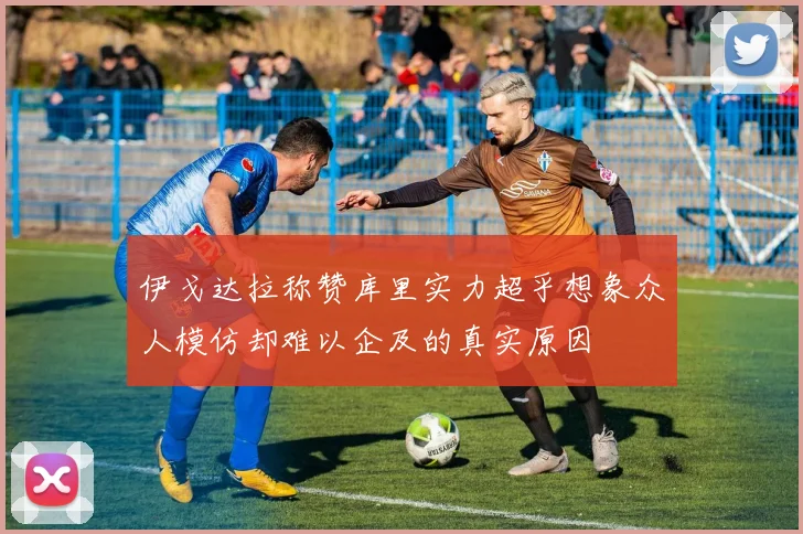 伊戈达拉称赞库里实力超乎想象众人模仿却难以企及的真实原因