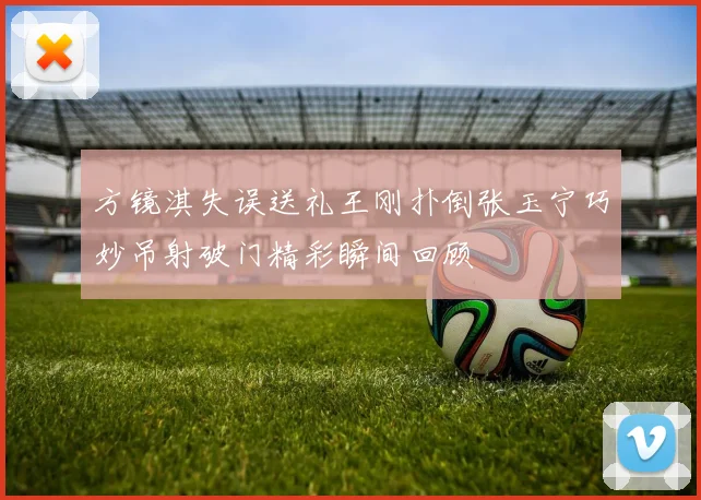 方镜淇失误送礼王刚扑倒张玉宁巧妙吊射破门精彩瞬间回顾
