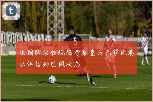 法国队助教现场考察皇马巴萨比赛以评估姆巴佩状态