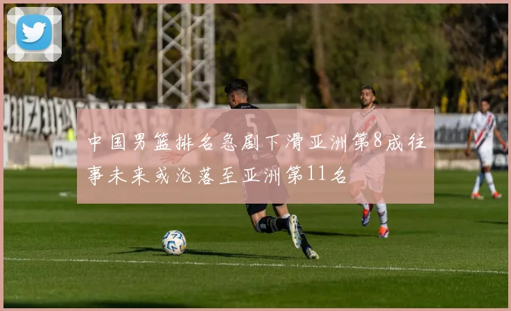 中国男篮排名急剧下滑亚洲第8成往事未来或沦落至亚洲第11名