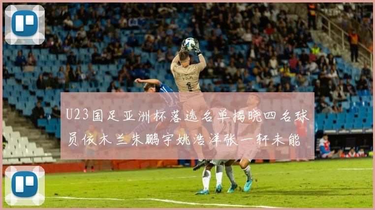 U23国足亚洲杯落选名单揭晓四名球员依木兰朱鹏宇姚浩洋张一轩未能入选