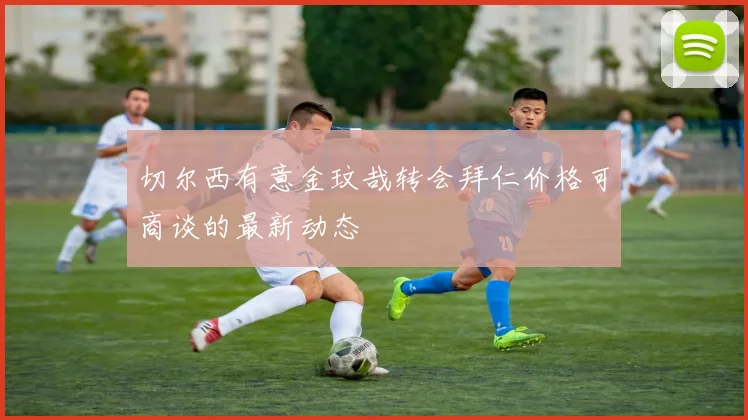 切尔西有意金玟哉转会拜仁价格可商谈的最新动态