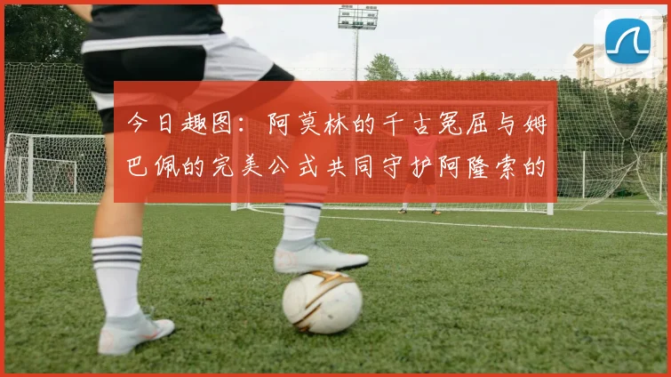 今日趣图：阿莫林的千古冤屈与姆巴佩的完美公式共同守护阿隆索的传奇故事