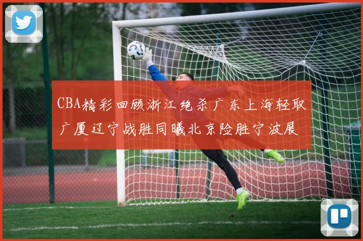 CBA精彩回顾浙江绝杀广东上海轻取广厦辽宁战胜同曦北京险胜宁波展现强队风采