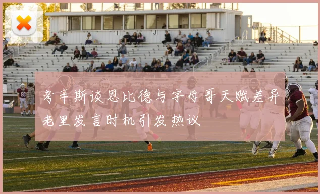 考辛斯谈恩比德与字母哥天赋差异老里发言时机引发热议