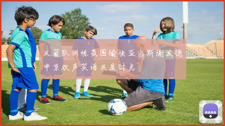 火箭队训练氛围愉快亚当斯谢泼德申京欢声笑语共度时光