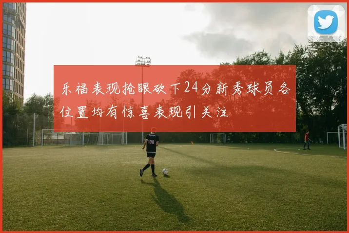 乐福表现抢眼砍下24分新秀球员各位置均有惊喜表现引关注