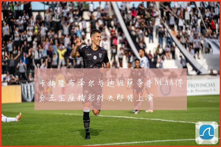 卡梅隆布泽尔与迪班萨争夺NCAA得分王宝座精彩对决即将上演