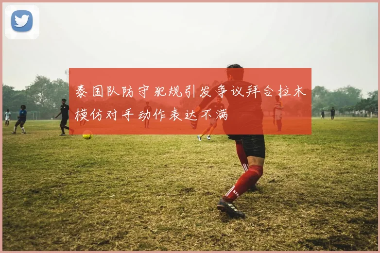 泰国队防守犯规引发争议拜合拉木模仿对手动作表达不满