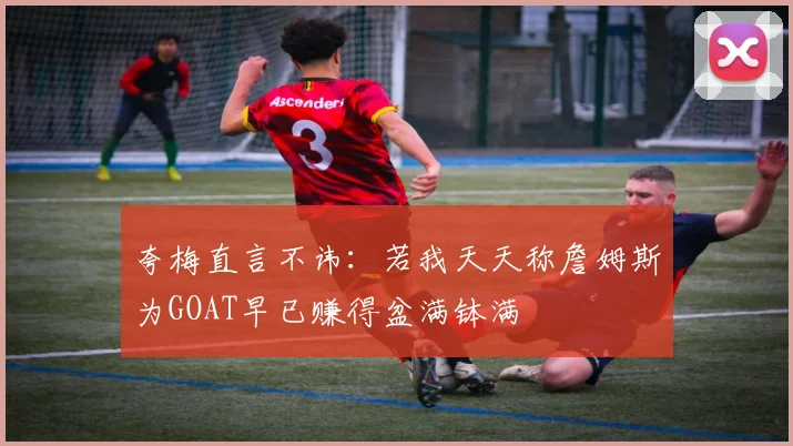 夸梅直言不讳：若我天天称詹姆斯为GOAT早已赚得盆满钵满