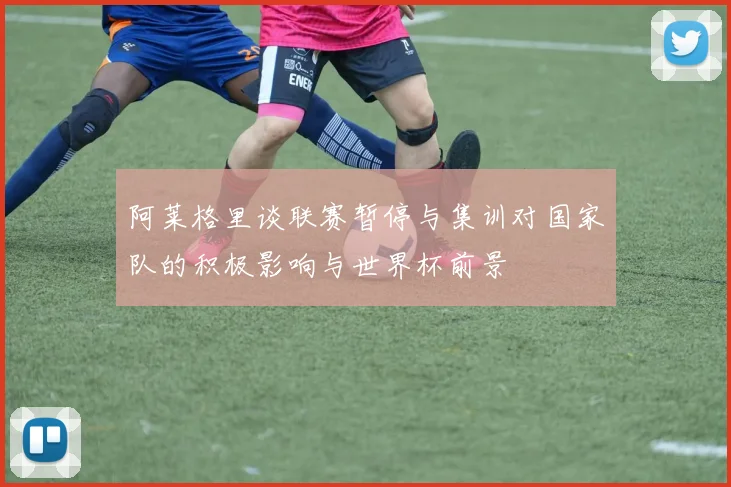 阿莱格里谈联赛暂停与集训对国家队的积极影响与世界杯前景