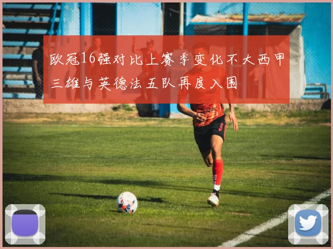 欧冠16强对比上赛季变化不大西甲三雄与英德法五队再度入围