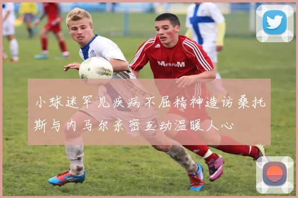小球迷罕见疾病不屈精神造访桑托斯与内马尔亲密互动温暖人心