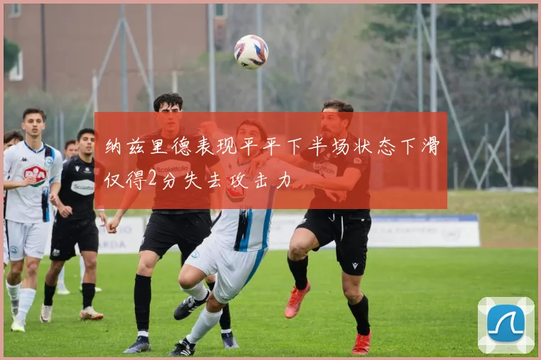 纳兹里德表现平平下半场状态下滑仅得2分失去攻击力